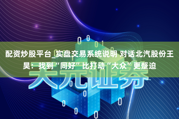 配资炒股平台_实盘交易系统说明 对话北汽股份王昊：找到“同好”比打动“大众”更蹙迫