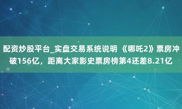 配资炒股平台_实盘交易系统说明 《哪吒2》票房冲破156亿，距离大家影史票房榜第4还差8.21亿