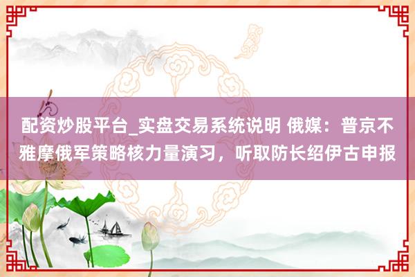配资炒股平台_实盘交易系统说明 俄媒：普京不雅摩俄军策略核力量演习，听取防长绍伊古申报