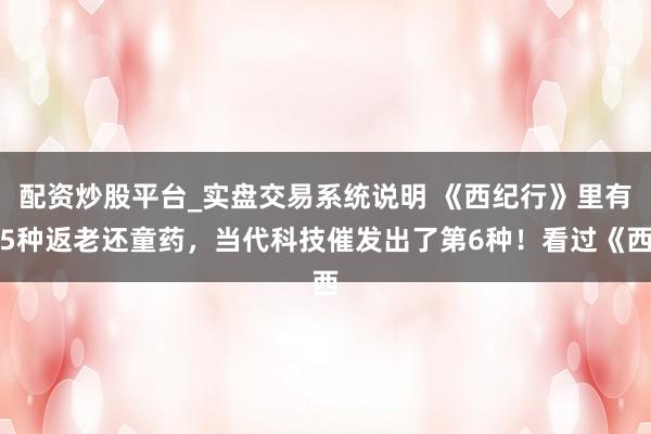 配资炒股平台_实盘交易系统说明 《西纪行》里有5种返老还童药，当代科技催发出了第6种！看过《西