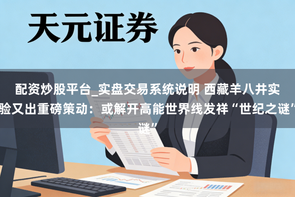配资炒股平台_实盘交易系统说明 西藏羊八井实验又出重磅策动：或解开高能世界线发祥“世纪之谜”