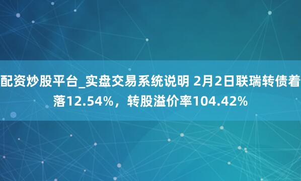 配资炒股平台_实盘交易系统说明 2月2日联瑞转债着落12.54%，转股溢价率104.42%