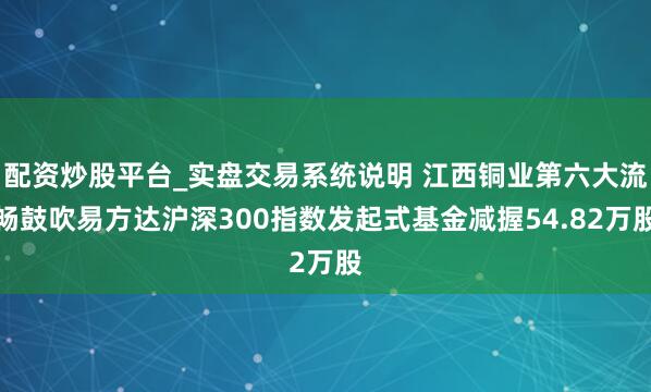配资炒股平台_实盘交易系统说明 江西铜业第六大流畅鼓吹易方达沪深300指数发起式基金减握54.82万股