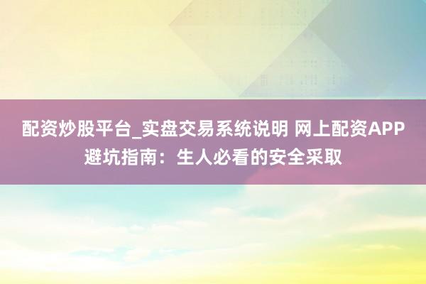 配资炒股平台_实盘交易系统说明 网上配资APP避坑指南：生人必看的安全采取