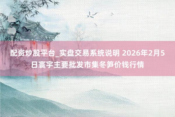 配资炒股平台_实盘交易系统说明 2026年2月5日寰宇主要批发市集冬笋价钱行情