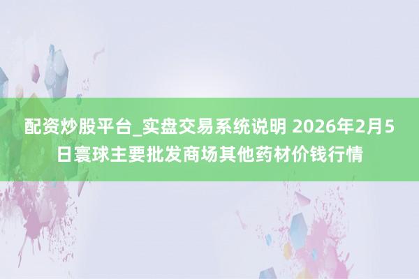 配资炒股平台_实盘交易系统说明 2026年2月5日寰球主要批发商场其他药材价钱行情