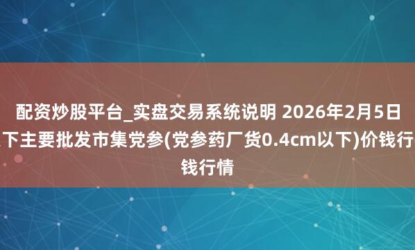 配资炒股平台_实盘交易系统说明 2026年2月5日天下主要批发市集党参(党参药厂货0.4cm以下)价钱行情