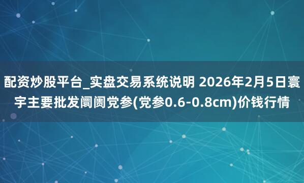 配资炒股平台_实盘交易系统说明 2026年2月5日寰宇主要批发阛阓党参(党参0.6-0.8cm)价钱行情