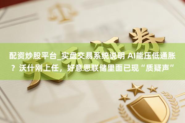 配资炒股平台_实盘交易系统说明 AI能压低通胀？沃什刚上任，好意思联储里面已现“质疑声”