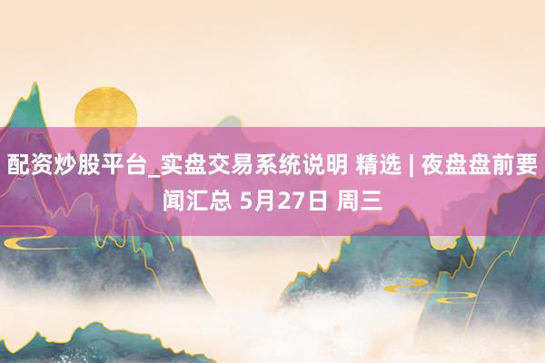 配资炒股平台_实盘交易系统说明 精选 | 夜盘盘前要闻汇总 5月27日 周三