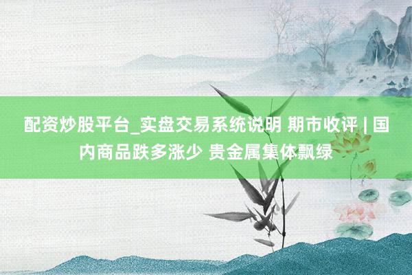 配资炒股平台_实盘交易系统说明 期市收评 | 国内商品跌多涨少 贵金属集体飘绿
