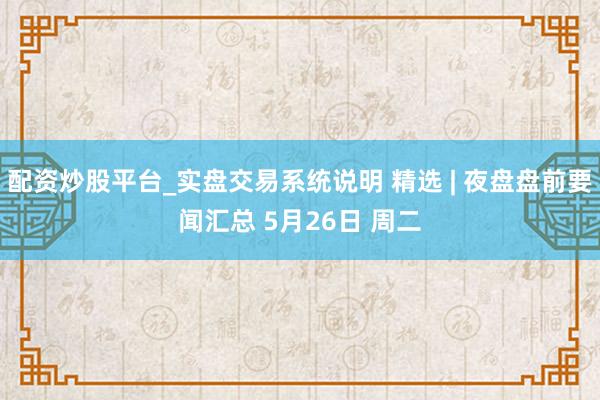 配资炒股平台_实盘交易系统说明 精选 | 夜盘盘前要闻汇总 5月26日 周二