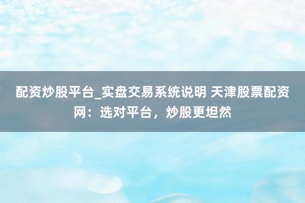 配资炒股平台_实盘交易系统说明 天津股票配资网：选对平台，炒股更坦然