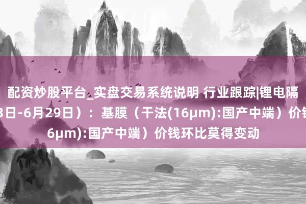 配资炒股平台_实盘交易系统说明 行业跟踪|锂电隔阂材料（6月23日-6月29日）：基膜（干法(16μm):国产中端）价钱环比莫得变动