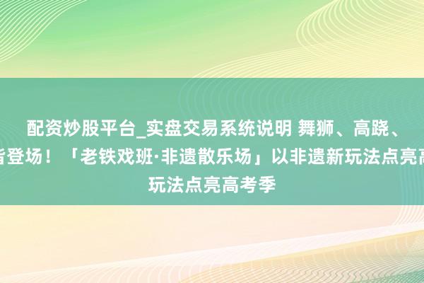 配资炒股平台_实盘交易系统说明 舞狮、高跷、柔术皆登场！「老铁戏班·非遗散乐场」以非遗新玩法点亮高考季