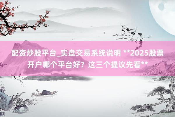 配资炒股平台_实盘交易系统说明 **2025股票开户哪个平台好？这三个提议先看**